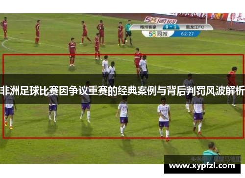 非洲足球比赛因争议重赛的经典案例与背后判罚风波解析