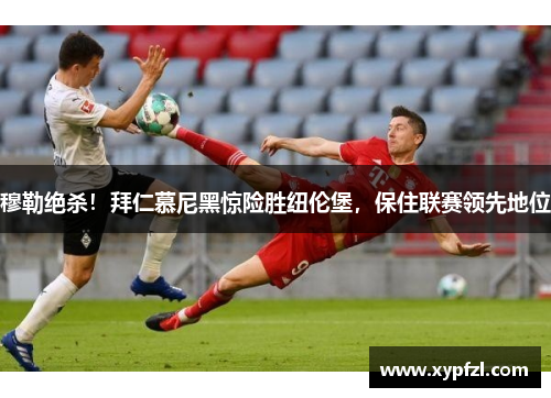 穆勒绝杀！拜仁慕尼黑惊险胜纽伦堡，保住联赛领先地位