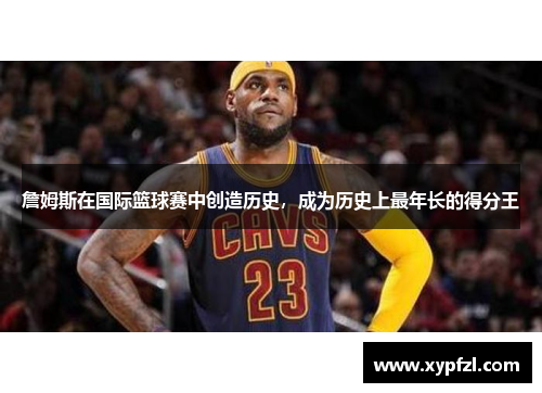 詹姆斯在国际篮球赛中创造历史，成为历史上最年长的得分王